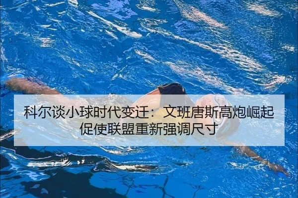 科尔谈小球时代变迁:文班唐斯高炮崛起促使联盟重新强调尺寸